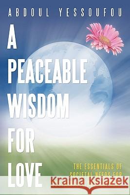 A Peaceable Wisdom for Love: The Essentials of Societal Needs for Sustainable Development Yessoufou, Abdoul 9781449070175