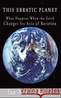 This Erratic Planet: What Happens When the Earth Changes Its Axis of Rotation Ian Niall Rankin 9781449074692 AuthorHouse
