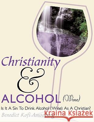 Christianity and Alcohol(Wine): Is It A Sin To Drink Alcohol (Wine) As A Christian? Benedict Kofi Amoabeng 9781449086213 AuthorHouse
