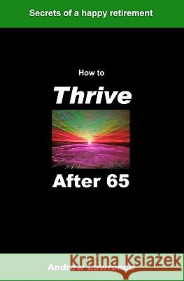 How To Thrive After 65: secrets of a happy retirement Lawrence, Andrew 9781449506766 Createspace