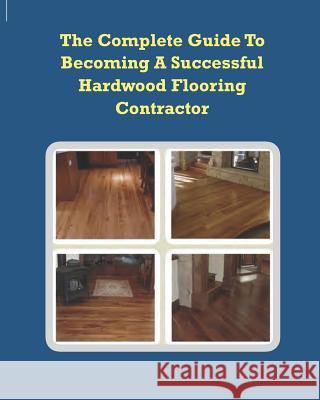 The Complete Guide To Becoming A Successful Hardwood Flooring Contractor Alliman, Chip 9781449522674 Createspace