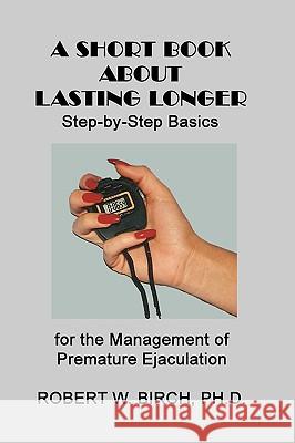 A Short Book About Lasting Longer: Step-by-Step Basics for the Management of Premature Ejaculation Birch Ph. D., Robert W. 9781449523237 Createspace