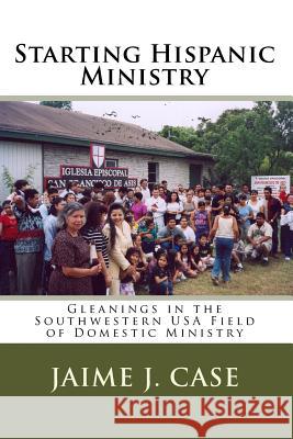 Starting Hispanic Ministry: Gleanings in the Southwestern USA Field of Domestic Ministry Jaime J. Case 9781449537784 Createspace