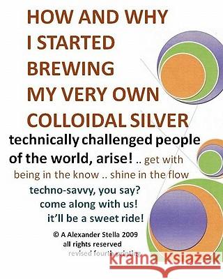 How and Why I Started Brewing My Very Own Colloidal Silver: revised and expanded Stella Ph. D., A. Alexander 9781449563004 Createspace
