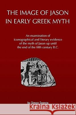 The Image of Jason in Early Greek Myth: An Examination of Iconographical and Literary Evidence of the Myth of Jason Up Until the End of the Fifth Cent Simon Spence 9781449593575