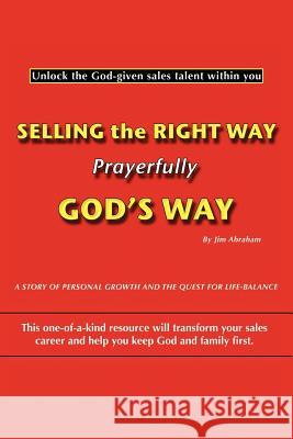 Selling the Right Way, Prayerfully God's Way: Unlock the God-Given Sales Talent Within You Abraham, Jim 9781449734572