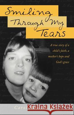 Smiling Through My Tears: A True Story of a Child's Faith, a Mother's Hope and God's Grace Miller, Carol Ann 9781449740528