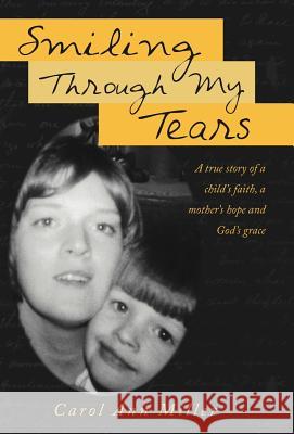 Smiling Through My Tears: A True Story of a Child's Faith, a Mother's Hope and God's Grace Miller, Carol Ann 9781449740641