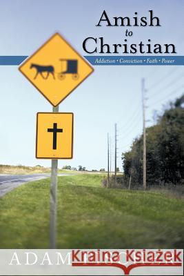 Amish to Christian: Addiction-Conviction-Faith-Power Fischer, Adam 9781449759469