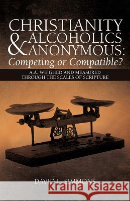 Christianity and Alcoholics Anonymous: Competing or Compatible?: A.A. Weighed and Measured Through the Scales of Scripture Simmons, David L. 9781449765576
