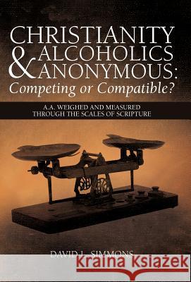 Christianity and Alcoholics Anonymous: Competing or Compatible?: A.A. Weighed and Measured Through the Scales of Scripture Simmons, David L. 9781449765583