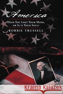 America, Have You Lost Your Mind, or Is It Your Soul?: Can't You Remember the Faith of Your Fathers, or Do You Want To? Trussell, Robbie 9781449766672