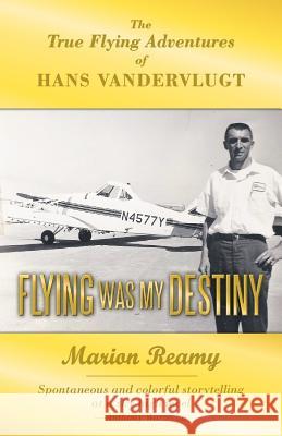 Flying Was My Destiny: The True Flying Adventures of Hans Vandervlugt Reamy, Marion 9781449767365 WestBow Press