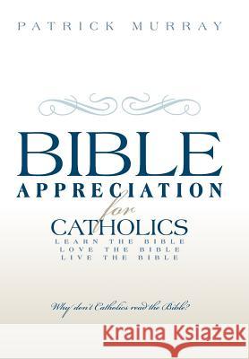 Bible Appreciation for Catholics: Learn the Bible. Love the Bible. Live the Bible. Murray, Patrick 9781449776251 WestBow Press