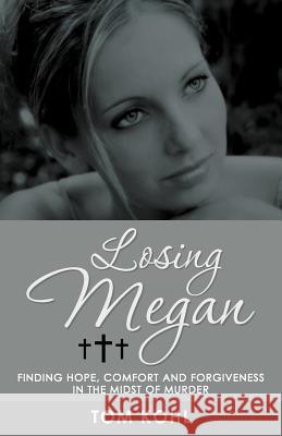 Losing Megan: Finding Hope, Comfort and Forgiveness in the Midst of Murder Kohl, Tom 9781449776374