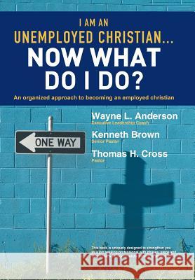I Am an Unemployed Christian ... Now What Do I Do?: An Organized Approach to Becoming an Employed Christian Anderson, Wayne L. 9781449786526