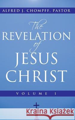 The Revelation of Jesus Christ: Volume 1 Chompff Pastor, Alfred J. 9781449792541 WestBow Press