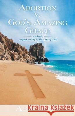 Abortion V. God's Amazing Grace: A Memoir, Forgiven-Only by the Grace of God Love, Ada 9781449797775
