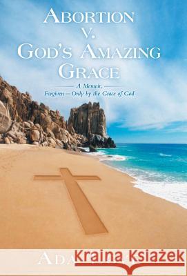 Abortion V. God's Amazing Grace: A Memoir, Forgiven-Only by the Grace of God Love, Ada 9781449797782