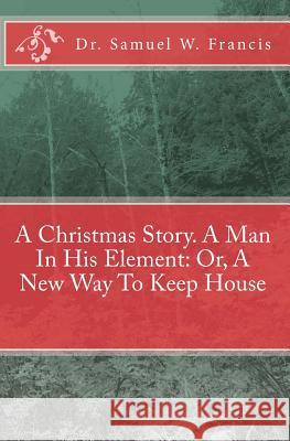 A Christmas Story. A Man In His Element: Or, A New Way To Keep House Francis, Samuel W. 9781449901561