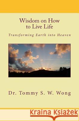 Wisdom on How to Live Life: Transforming Earth Into Heaven Dr Tommy S. W. Wong 9781449914387 Createspace