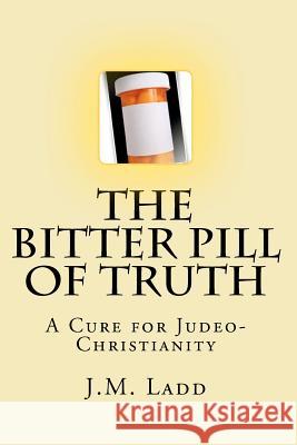 The Bitter Pill of Truth: A Cure for Judeo-Christianity J. M. Ladd 9781449918835 Createspace