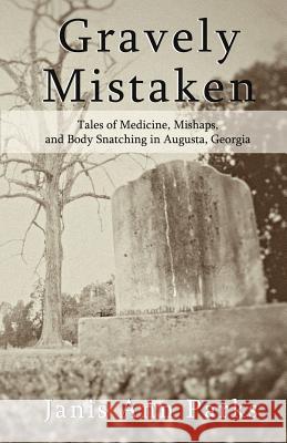 Gravely Mistaken: Tales of Medicine, Mishaps and Body Snatching in Augusta, Georgia Janis Ann Parks Haley And Daryl Reid Daniel R. Pearson 9781449978808