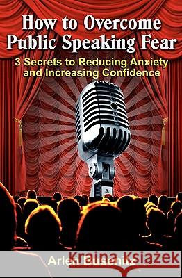 How to Overcome Public Speaking Fear: 3 Secrets to Reducing Anxiety and Increasing Confidence Arlen Busenitz 9781449992750