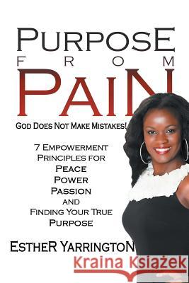 Purpose from Pain: God Does Not Make Mistakes 7 Empowerment Principles for Peace Power Passion and Finding Your True Purpose Esther Yarrington 9781450014557 Xlibris Corporation