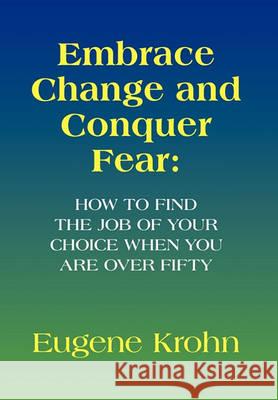Embrace Change and Conquer Fear: How to find the job of your choice when you are over fifty Eugene Krohn 9781450082372