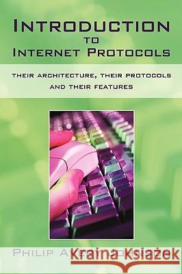 Introduction to Internet Protocols: Their Architecture, Their Protocols and Their Features Philip Avery Johnson, Avery Johnson 9781450216753