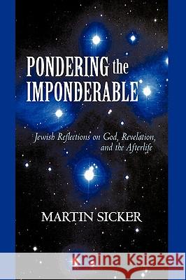 Pondering the Imponderable: Jewish Reflections on God, Revelation, and the Afterlife Martin Sicker, Sicker 9781450217422