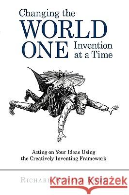 Changing the World One Invention at a Time: Acting on Your Ideas Using the Creatively Inventing Framework Richard Edward Rowe, Edward Rowe 9781450219853 