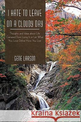 I Hate to Leave on a Cloudy Day: Thoughts and Ideas about Life Garnered from Living It or Let What You Love Define How You Live Larson Gene Larson 9781450224895 iUniverse