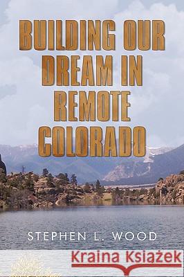 Building Our Dream in Remote Colorado Stephen L Wood 9781450233958 iUniverse