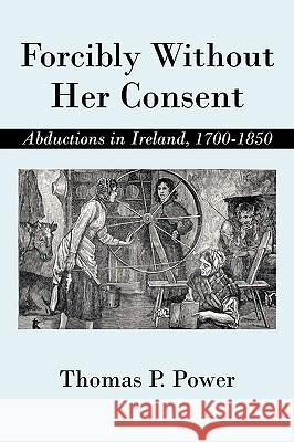 Forcibly Without Her Consent: Abductions in Ireland, 1700-1850 Thomas P Power 9781450234542 iUniverse