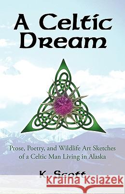 A Celtic Dream: Prose, Poetry, and Wildlife Art Sketches of a Celtic Man Living in Alaska K Scott 9781450234856 iUniverse