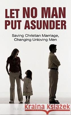 Let No Man Put Asunder: Saving Christian Marriage, Changing Unloving Men Whitaker, Rachel 9781450242882