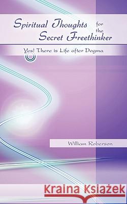 Spiritual Thoughts for the Secret Freethinker: Yes! There is Life after Dogma. Roberson, William 9781450251662