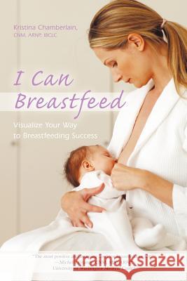 I Can Breastfeed: Visualize Your Way to Breastfeeding Success Chamberlain Cnm Arnp Ibclc, Kristina 9781450253970 iUniverse.com