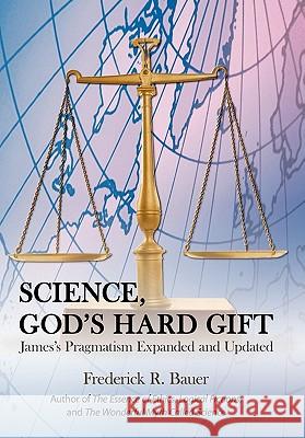 Science, God's Hard Gift: James's Pragmatism Expanded and Updated Bauer, Frederick R. 9781450262507 iUniverse.com