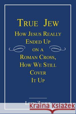 True Jew: How Jesus Really Ended Up on a Roman Cross, How We Still Cover It Up Zitzer, Leon 9781450275323 iUniverse.com