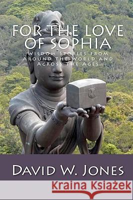 For the Love of Sophia: Wisdom Stories from Around the World and Across the Ages David W. Jones 9781450509671 Createspace