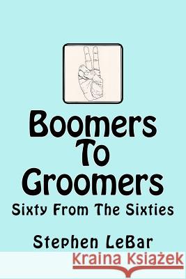 Boomers To Groomers: Sixty From The Sixties Stephen D Lebar 9781450532457 Createspace Independent Publishing Platform