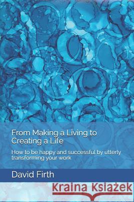 From Making a Living to Creating a Life: How to be happy, successful, free and powerful by utterly transforming your work Firth, David 9781450535359 Createspace
