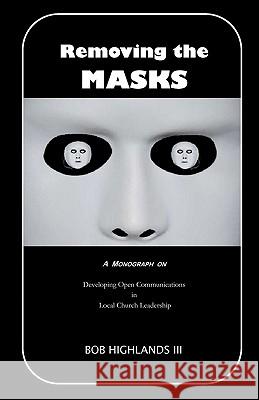 Removing the Masks: A Monograph on Developing Open Communications in Local Church Leadership Bob Highland 9781450565004