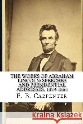 The Works of Abraham Lincoln: : Speeches and Presidential Addresses 1859-1865 F. B. Carpenter Joe Henry Mitchell 9781450566728