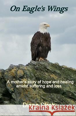 On Eagle's Wings: A Mother's Story of Hope and Healing Amidst Suffering and Loss Diana Stroh 9781450567930 Createspace