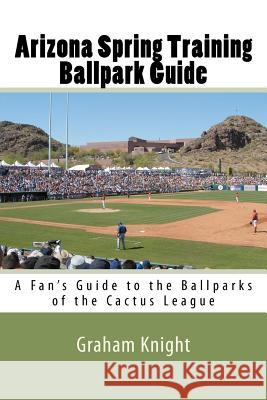 Arizona Spring Training Ballpark Guide: A Fan's Guide to the Ballparks of the Cactus League Graham Knight 9781450573061 Createspace