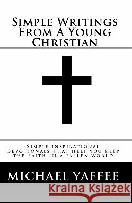 Simple Writings From A Young Christian: Simple inspirational devotionals that help you keep the faith in a fallen world Yaffee, Michael Scot 9781450578165 Createspace